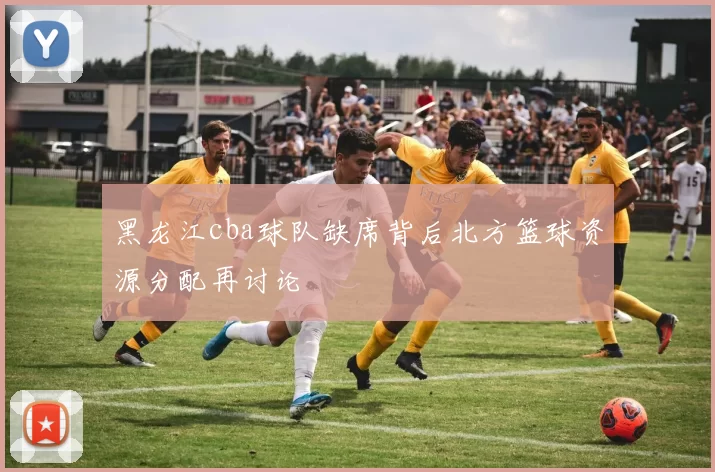 黑龙江cba球队缺席背后北方篮球资源分配再讨论