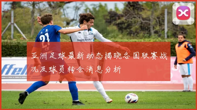 亚洲足球最新动态揭晓各国联赛战况及球员转会消息分析
