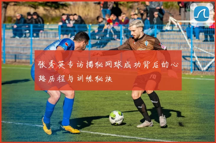 张秀英专访揭秘网球成功背后的心路历程与训练秘诀