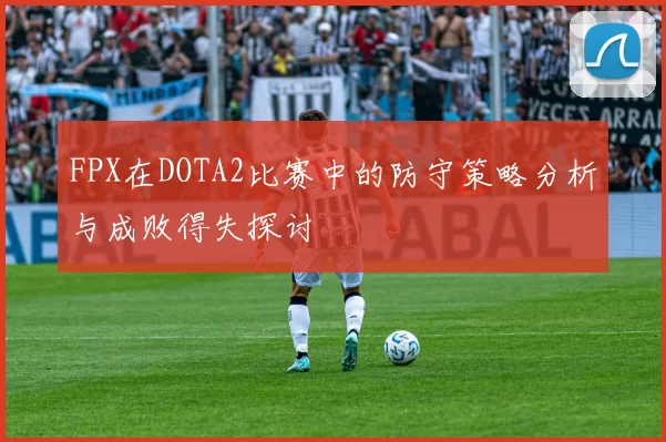 FPX在DOTA2比赛中的防守策略分析与成败得失探讨