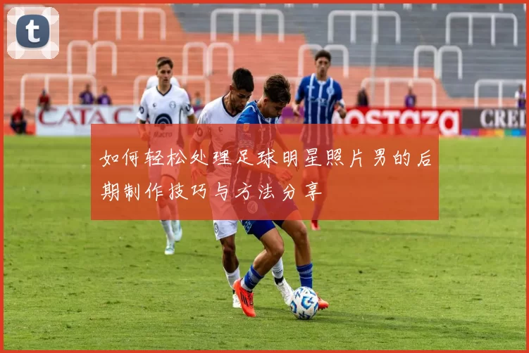 如何轻松处理足球明星照片男的后期制作技巧与方法分享
