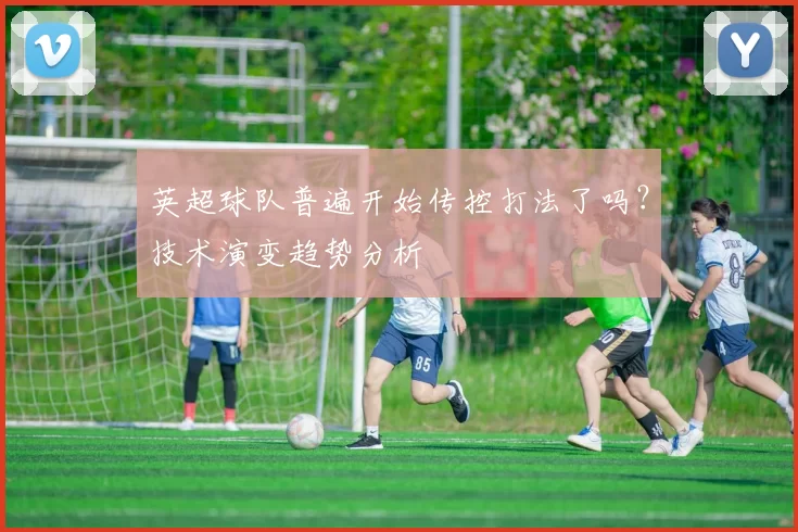 英超球队普遍开始传控打法了吗？技术演变趋势分析