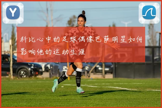 科比心中的足球偶像巴萨明星如何影响他的运动生涯