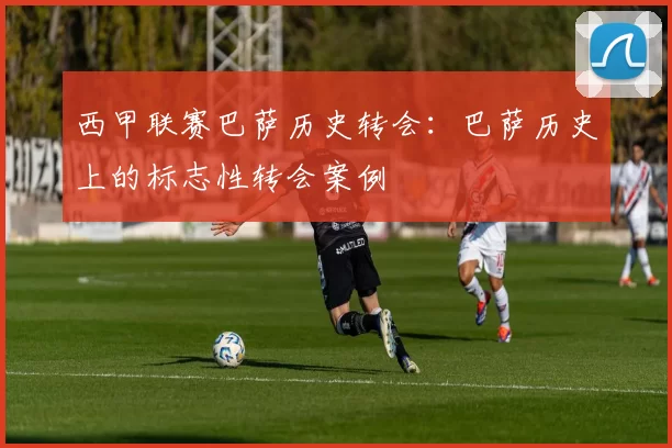 西甲联赛巴萨历史转会：巴萨历史上的标志性转会案例
