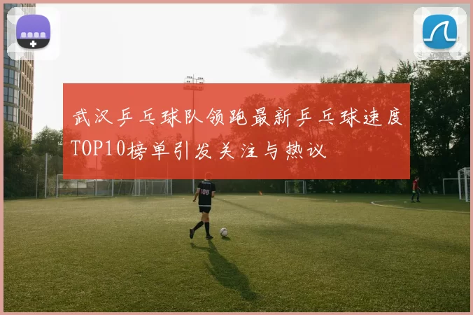 武汉乒乓球队领跑最新乒乓球速度TOP10榜单引发关注与热议