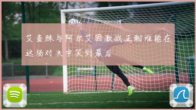 艾查殊与阿尔艾因激战正酣谁能在这场对决中笑到最后