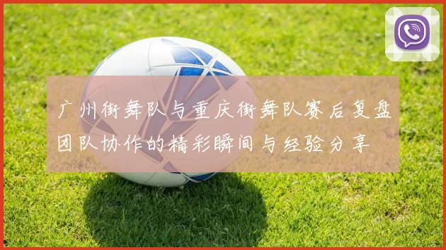 广州街舞队与重庆街舞队赛后复盘团队协作的精彩瞬间与经验分享