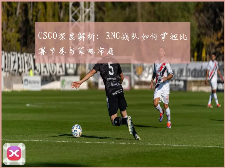 CSGO深度解析：RNG战队如何掌控比赛节奏与策略布局