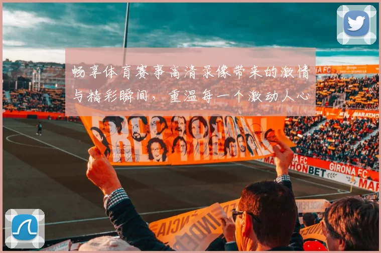 畅享体育赛事高清录像带来的激情与精彩瞬间，重温每一个激动人心的时刻