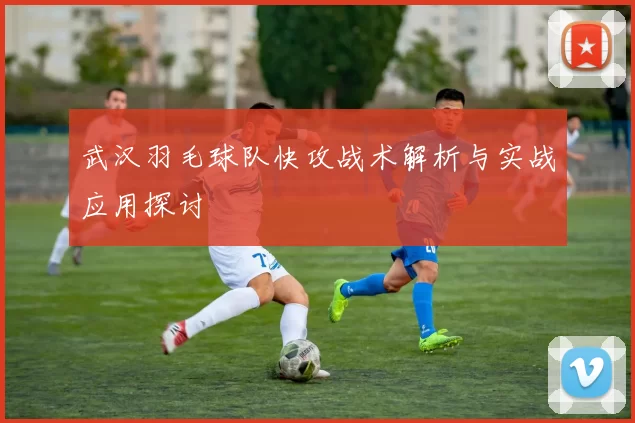武汉羽毛球队快攻战术解析与实战应用探讨