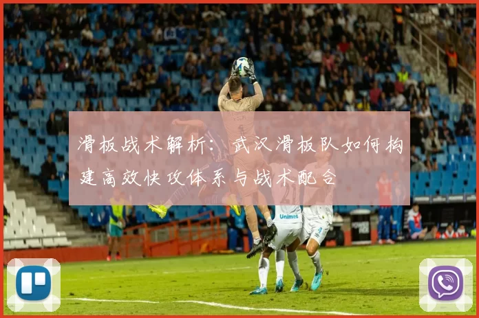 滑板战术解析：武汉滑板队如何构建高效快攻体系与战术配合