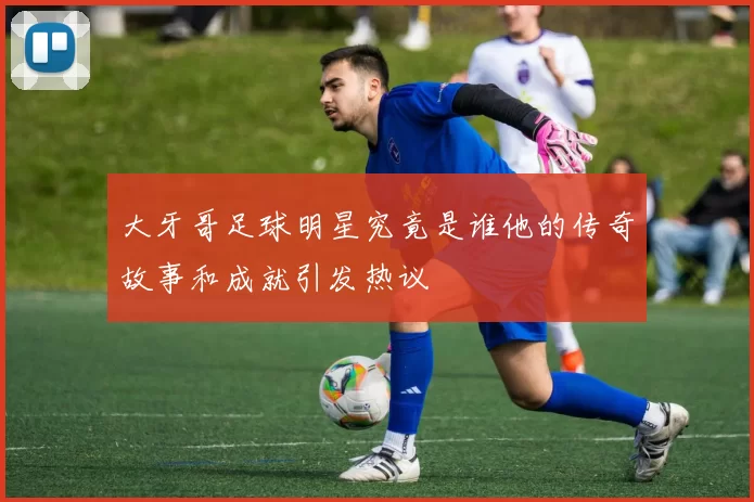 大牙哥足球明星究竟是谁他的传奇故事和成就引发热议