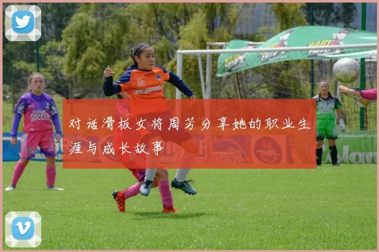 对话滑板女将周芳分享她的职业生涯与成长故事