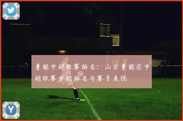 鲁能中超联赛排名：山东鲁能在中超联赛中的排名与赛季表现