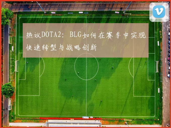 热议DOTA2：BLG如何在赛季中实现快速转型与战略创新