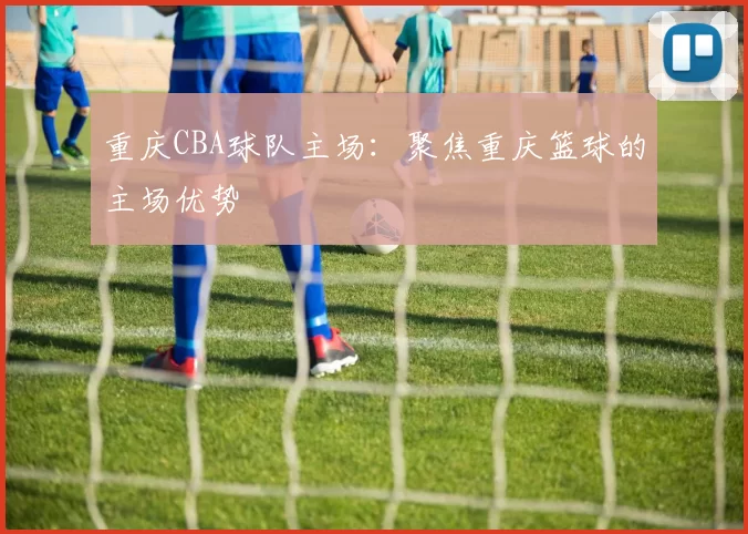 重庆CBA球队主场：聚焦重庆篮球的主场优势