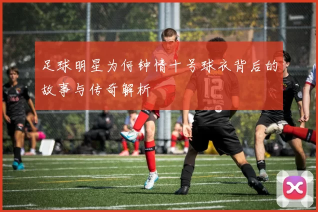 足球明星为何钟情十号球衣背后的故事与传奇解析