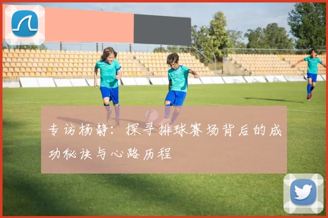 专访杨静：探寻排球赛场背后的成功秘诀与心路历程