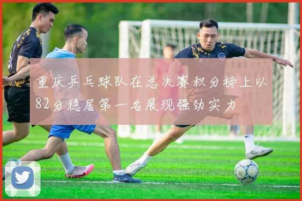 重庆乒乓球队在总决赛积分榜上以82分稳居第一名展现强劲实力