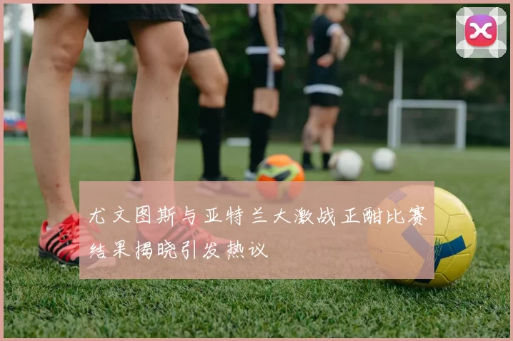 尤文图斯与亚特兰大激战正酣比赛结果揭晓引发热议