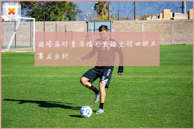 赫塔菲对皇马精彩直播全程回顾及赛后分析