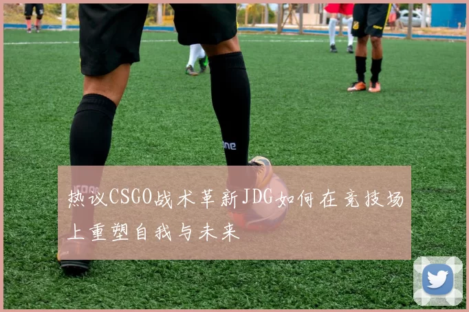 热议CSGO战术革新JDG如何在竞技场上重塑自我与未来
