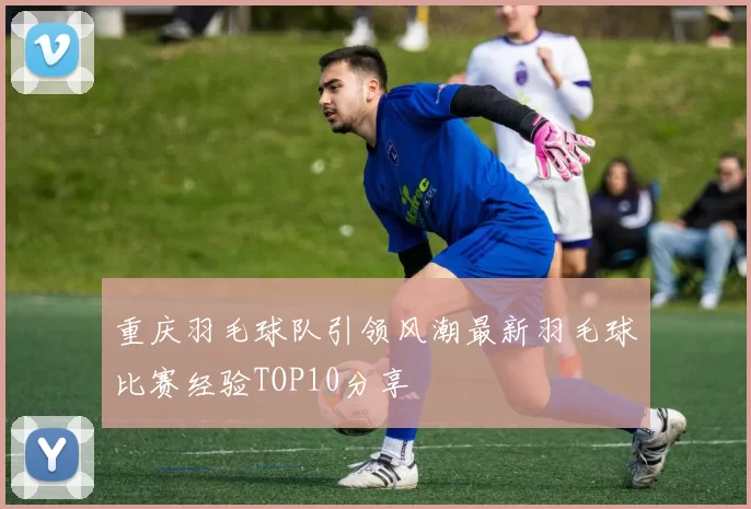 重庆羽毛球队引领风潮最新羽毛球比赛经验TOP10分享