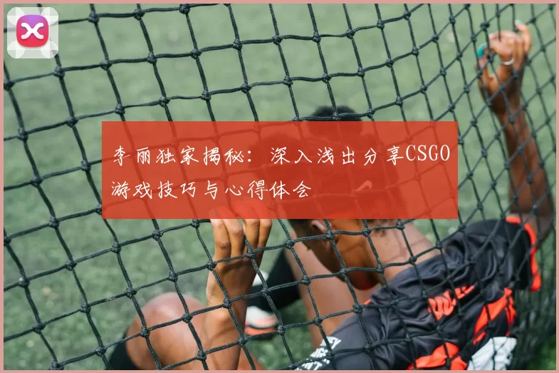 李丽独家揭秘：深入浅出分享CSGO游戏技巧与心得体会