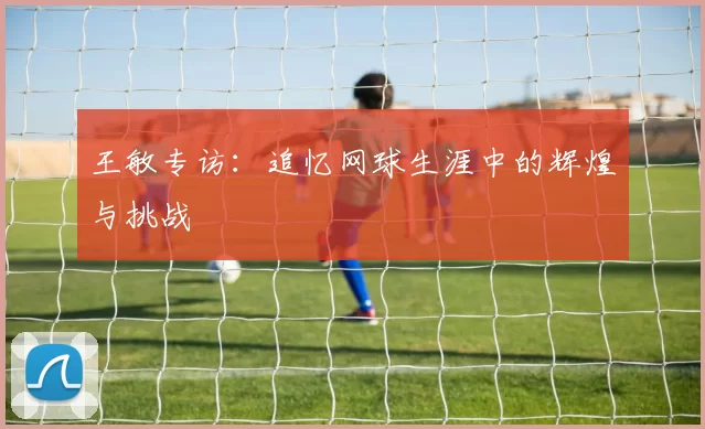 王敏专访：追忆网球生涯中的辉煌与挑战