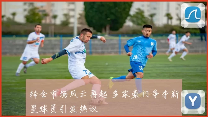 转会市场风云再起 多家豪门争夺新星球员引发热议