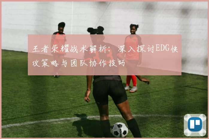 王者荣耀战术解析：深入探讨EDG快攻策略与团队协作技巧