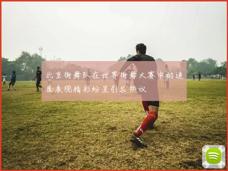 北京街舞队在世界街舞大赛中的速度表现精彩纷呈引发热议