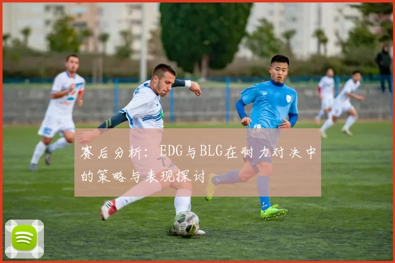 赛后分析：EDG与BLG在耐力对决中的策略与表现探讨