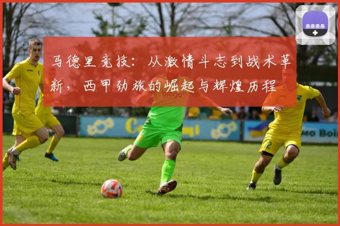马德里竞技：从激情斗志到战术革新，西甲劲旅的崛起与辉煌历程