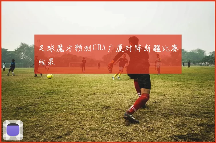 足球魔方预测CBA广厦对阵新疆比赛结果