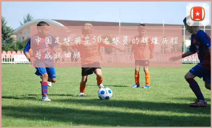 中国足球明星50名球员的辉煌历程与成就回顾