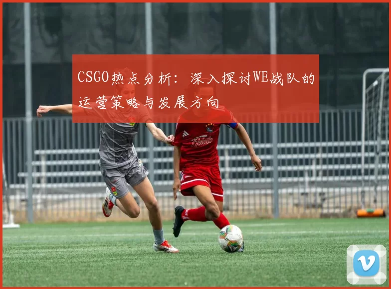 CSGO热点分析：深入探讨WE战队的运营策略与发展方向