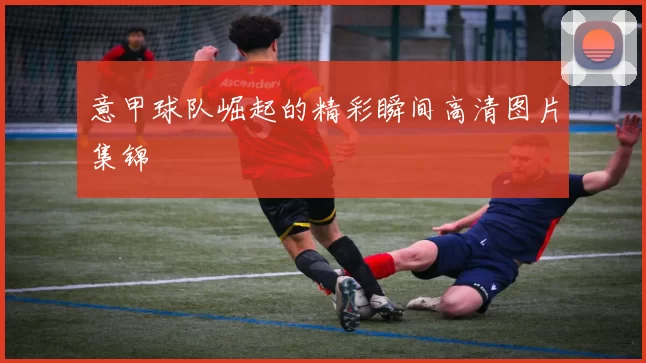 意甲球队崛起的精彩瞬间高清图片集锦