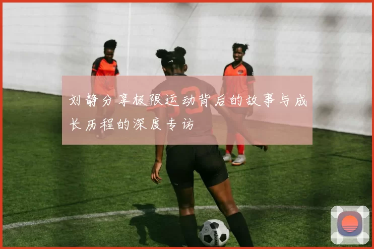 刘静分享极限运动背后的故事与成长历程的深度专访